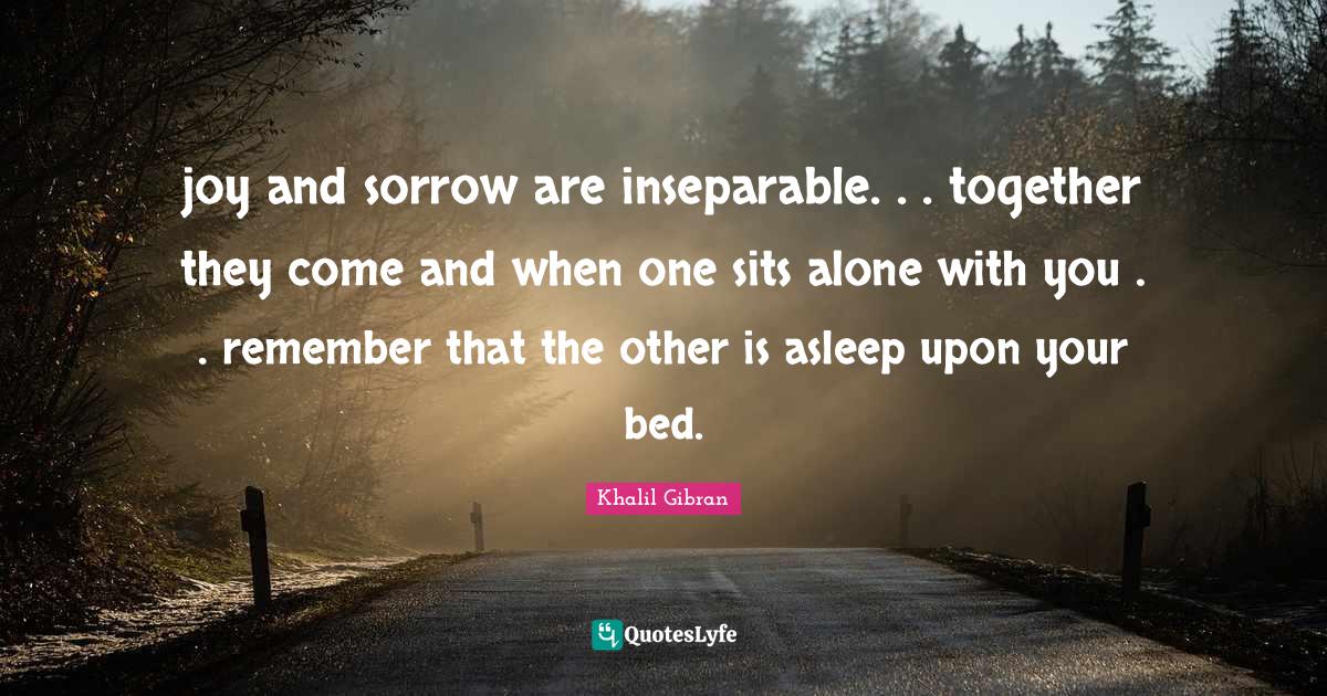 joy and sorrow are inseparable. . . together they come and when one sits alone with you . . remember that the other is asleep upon your bed.