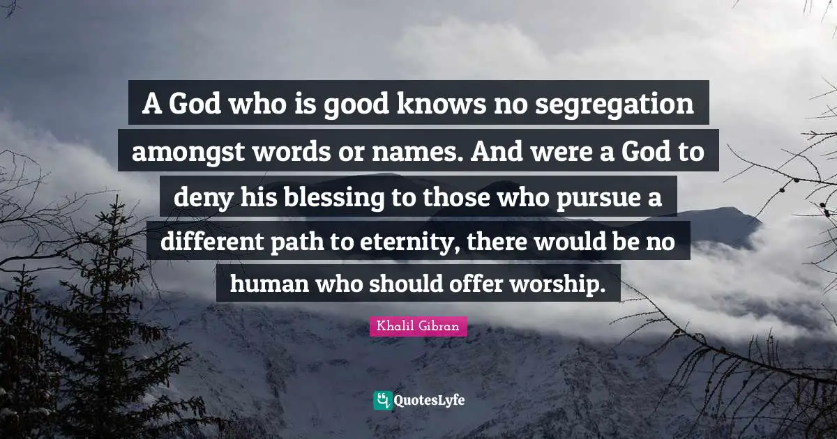 A God who is good knows no segregation amongst words or names. And were a God to deny his blessing to those who pursue a different path to eternity, there would be no human who should offer worship.