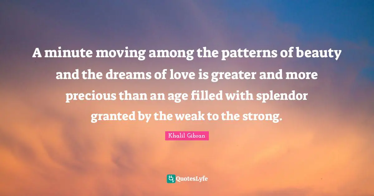A minute moving among the patterns of beauty and the dreams of love is greater and more precious than an age filled with splendor granted by the weak to the strong.