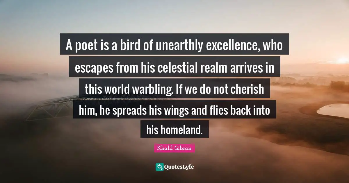 A poet is a bird of unearthly excellence, who escapes from his celestial realm arrives in this world warbling. If we do not cherish him, he spreads his wings and flies back into his homeland.