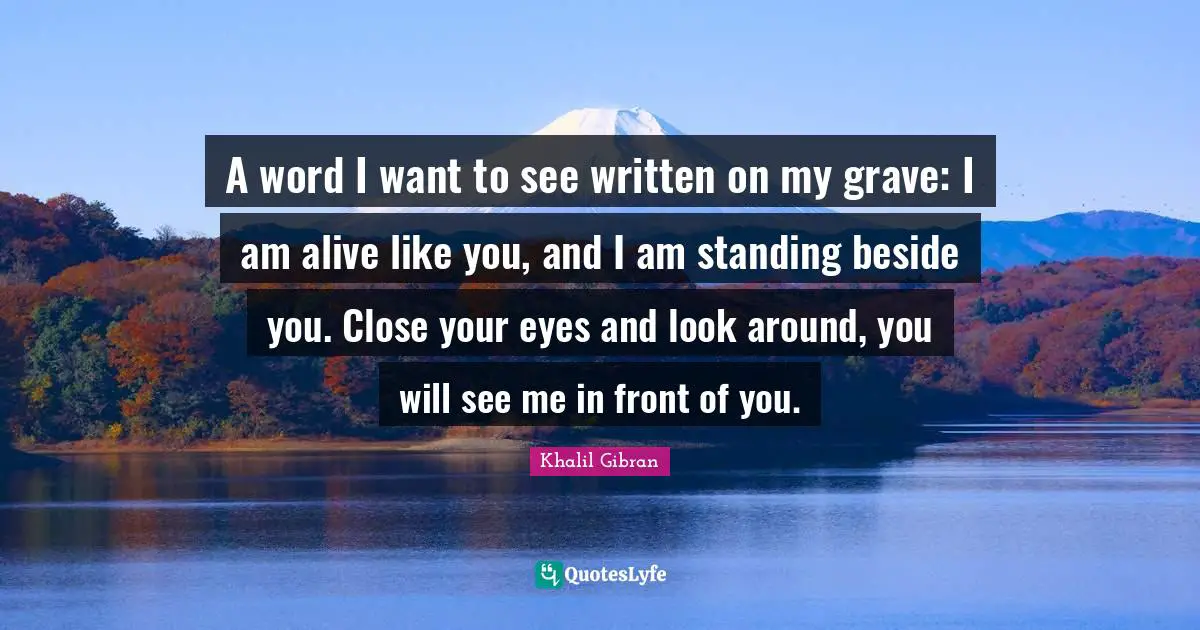 A word I want to see written on my grave: I am alive like you, and I am standing beside you. Close your eyes and look around, you will see me in front of you.