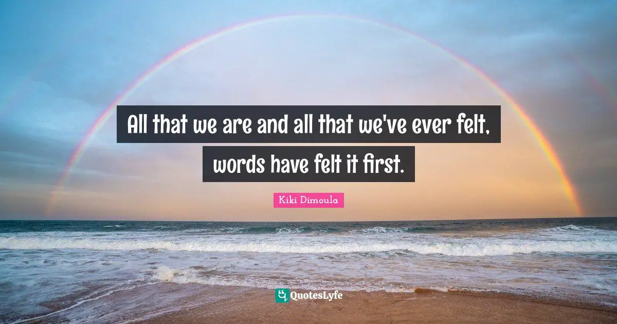 All that we are and all that we've ever felt, words have felt it first.