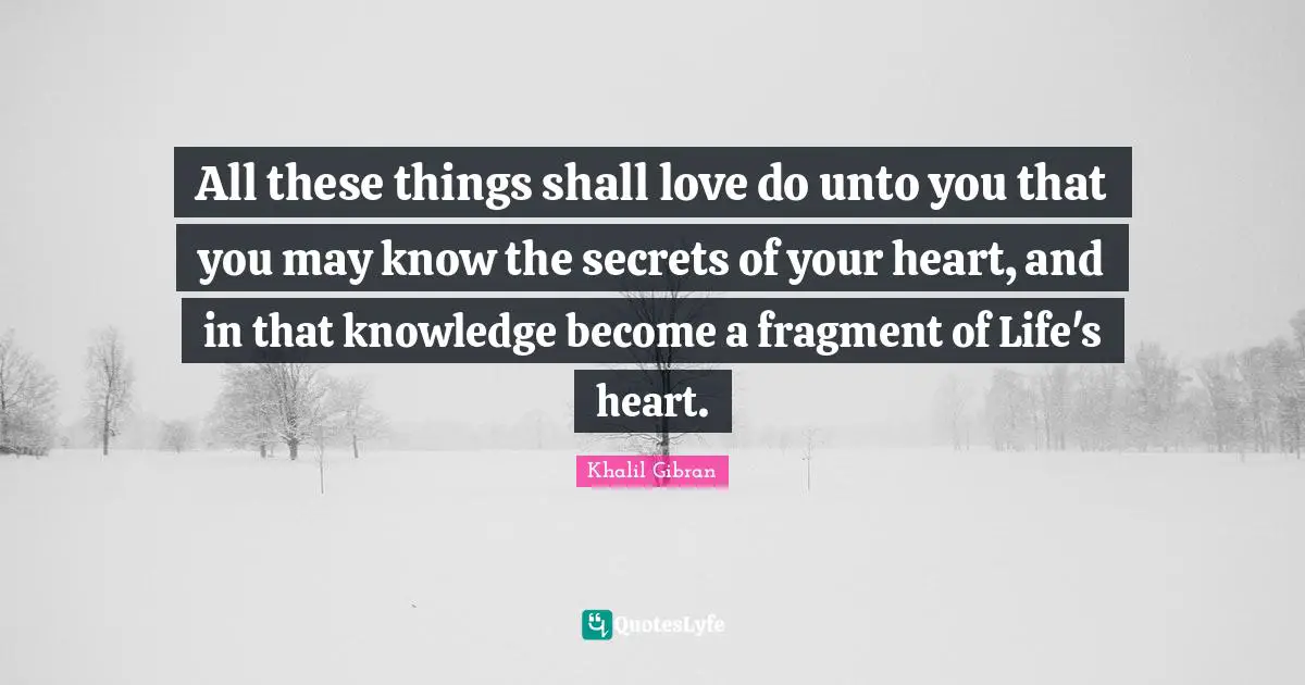 All these things shall love do unto you that you may know the secrets of your heart, and in that knowledge become a fragment of Life's heart.