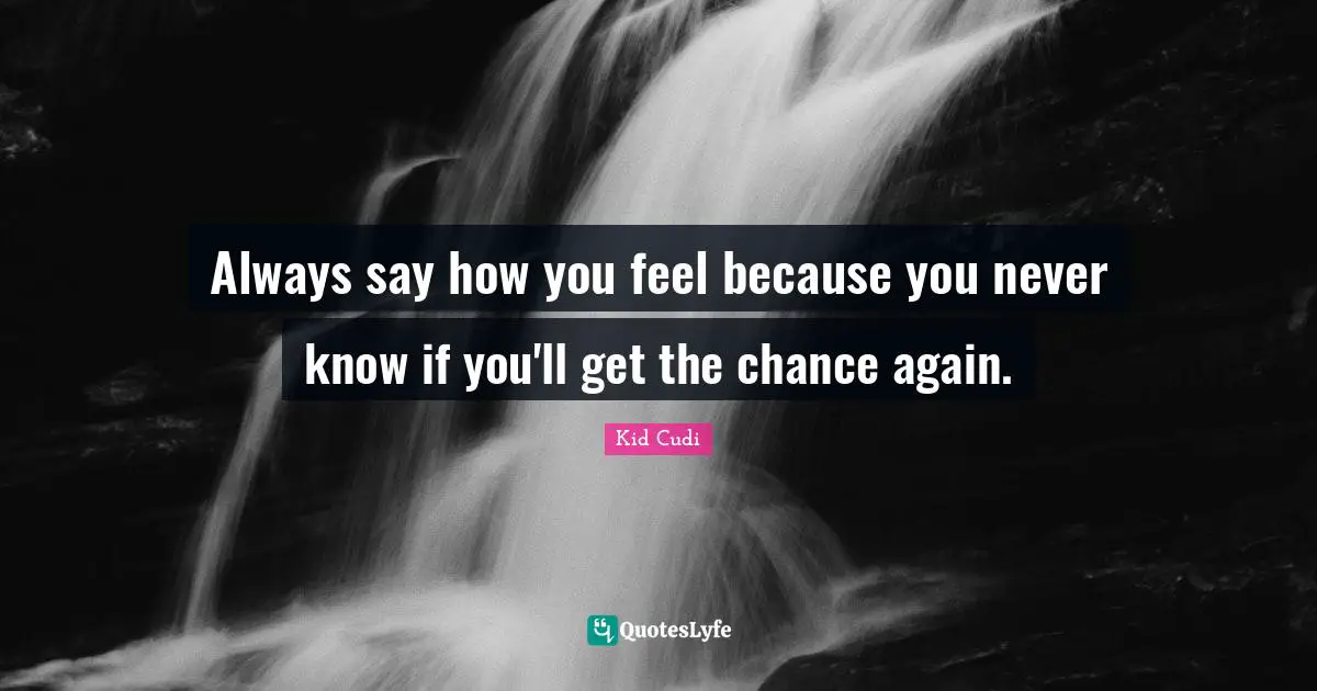 Always say how you feel because you never know if you'll get the chance again.