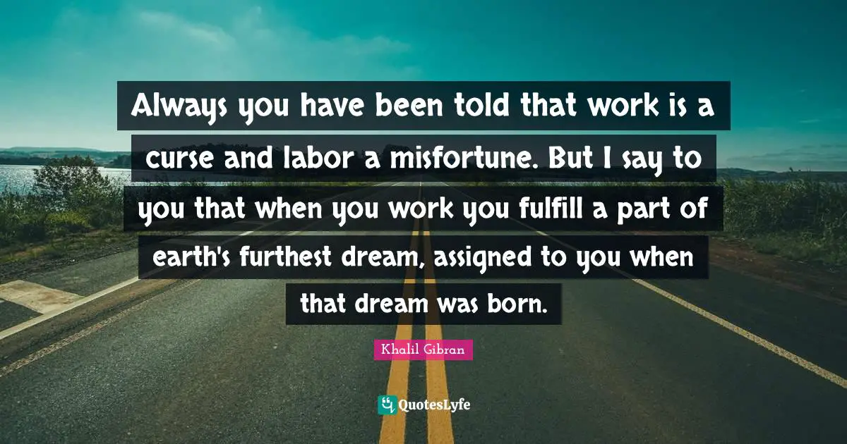 Always you have been told that work is a curse and labor a misfortune. But I say to you that when you work you fulfill a part of earth's furthest dream, assigned to you when that dream was born.