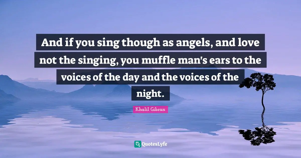 And if you sing though as angels, and love not the singing, you muffle man's ears to the voices of the day and the voices of the night.