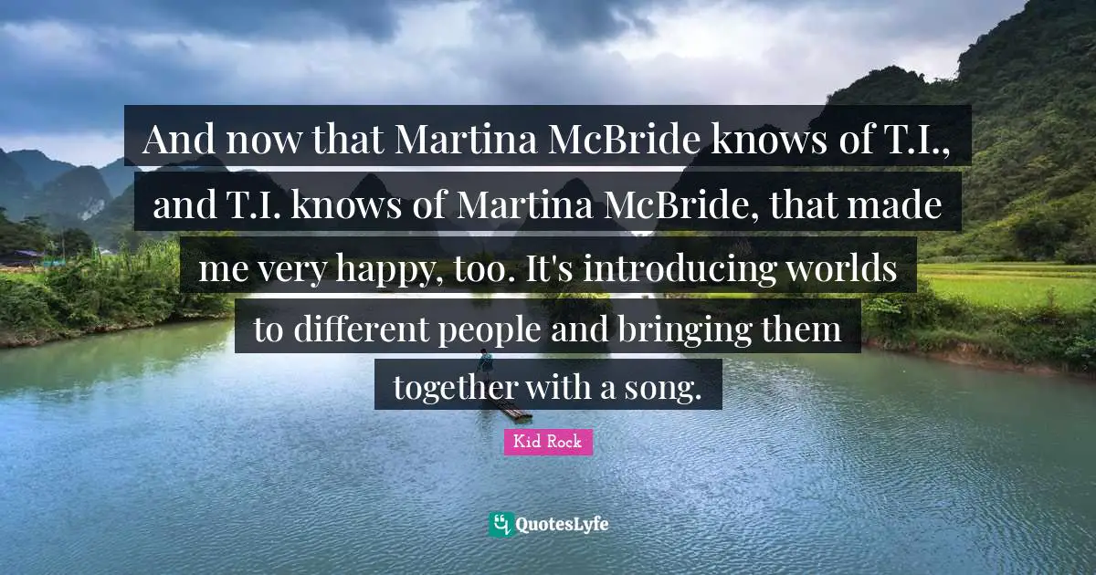 And now that Martina McBride knows of T.I., and T.I. knows of Martina McBride, that made me very happy, too. It's introducing worlds to different people and bringing them together with a song.