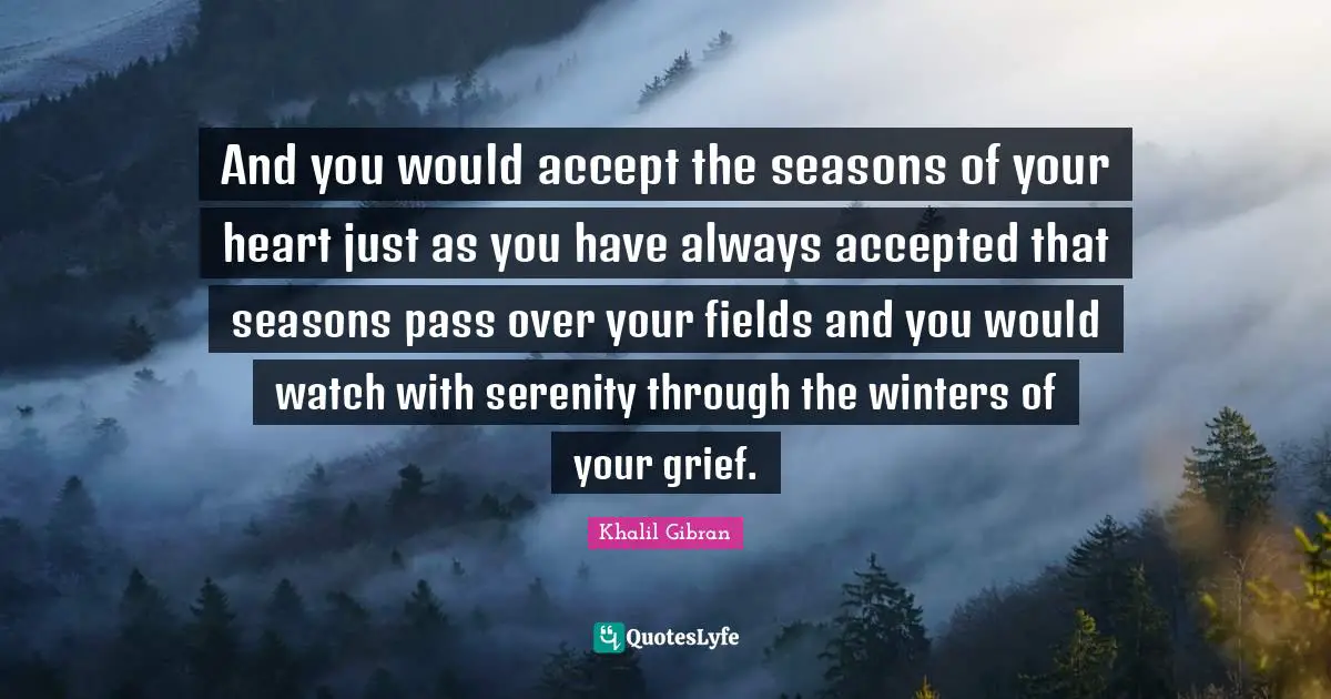 And you would accept the seasons of your heart just as you have always accepted that seasons pass over your fields and you would watch with serenity through the winters of your grief.