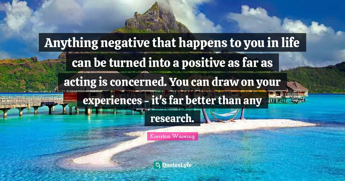 Anything negative that happens to you in life can be turned into a positive as far as acting is concerned. You can draw on your experiences - it's far better than any research.