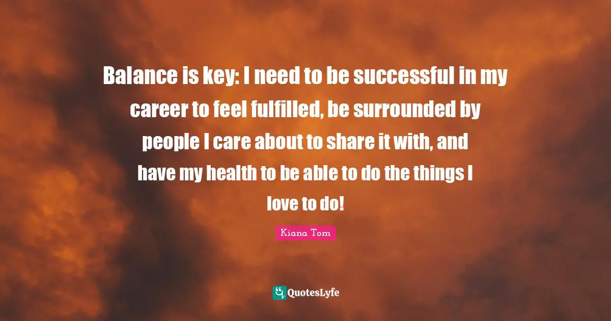 Kiana Tom Quotes: "Balance is key: I need to be successful in my career to feel fulfilled, be surrounded by people I care about to share it with, and have my health to be able to do the things I love to do!"