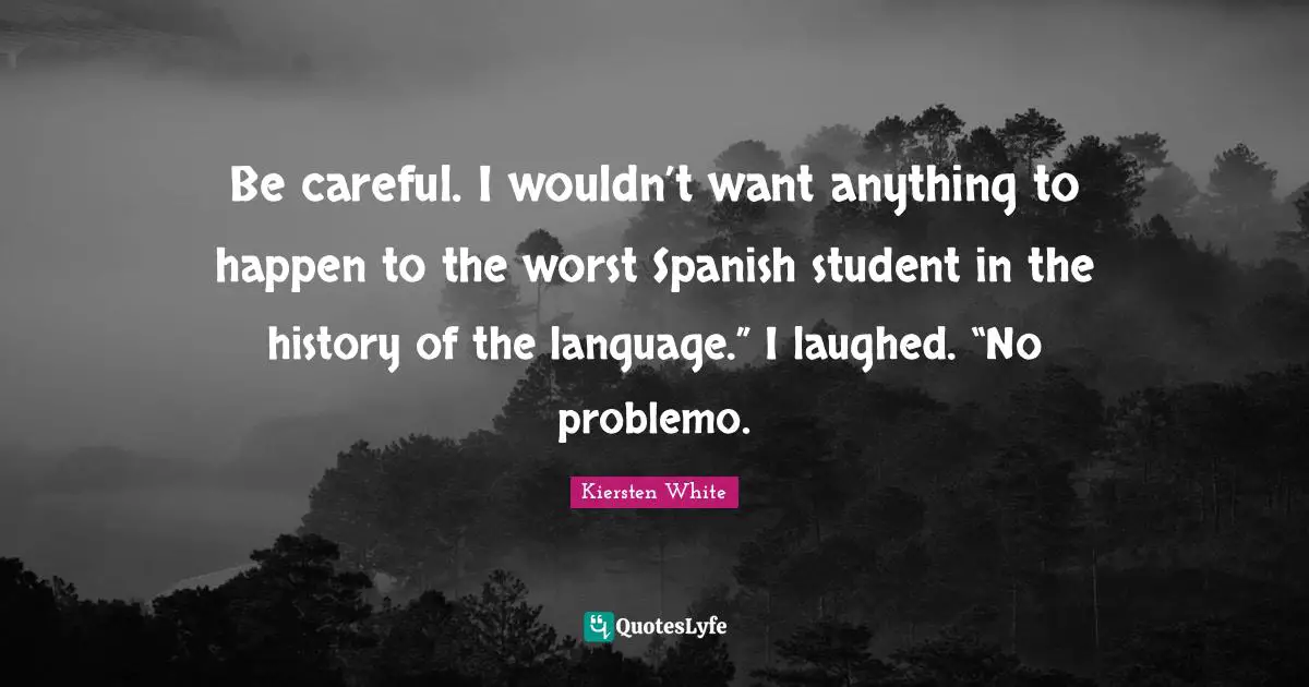Be careful. I wouldn’t want anything to happen to the worst Spanish student in the history of the language.” I laughed. “No problemo.