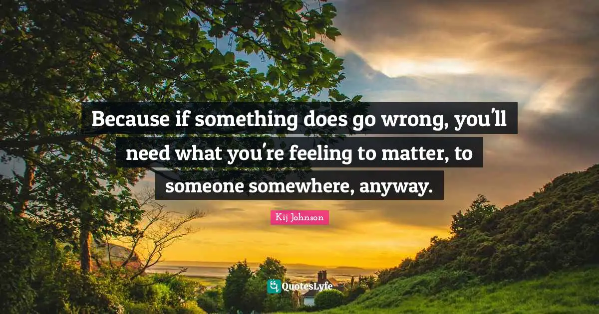 Because if something does go wrong, you'll need what you're feeling to matter, to someone somewhere, anyway.