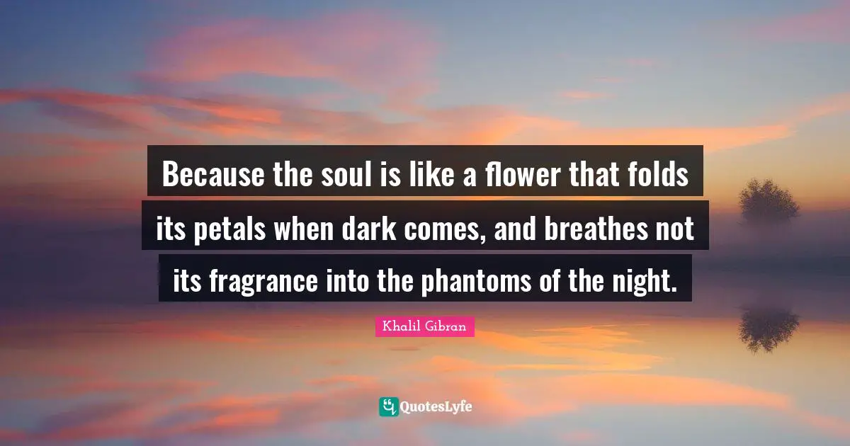 Because the soul is like a flower that folds its petals when dark comes, and breathes not its fragrance into the phantoms of the night.