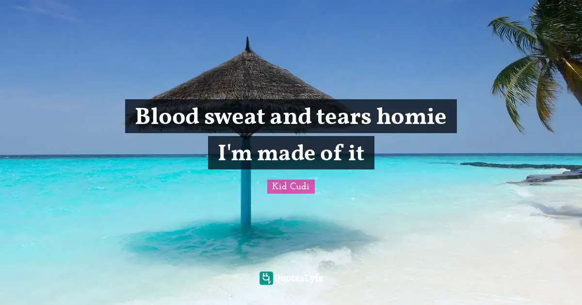 Blood sweat and tears homie I'm made of it