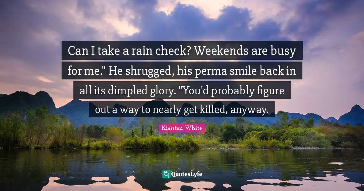 Can I take a rain check? Weekends are busy for me." He shrugged, his perma smile back in all its dimpled glory. "You'd probably figure out a way to nearly get killed, anyway.