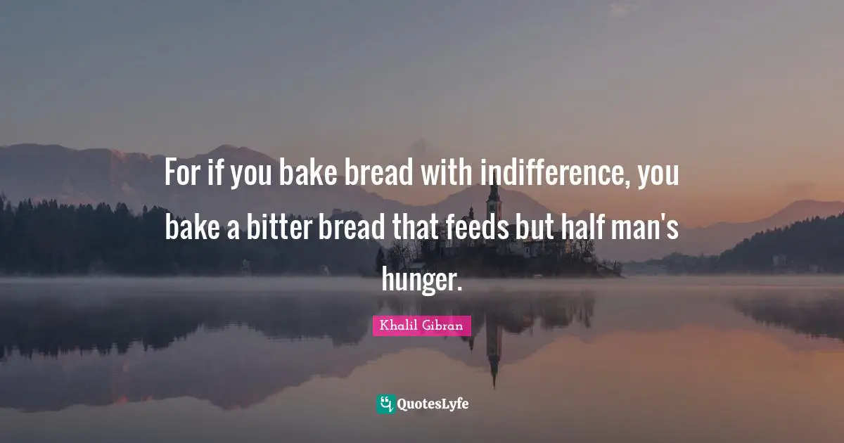 For if you bake bread with indifference, you bake a bitter bread that feeds but half man's hunger.