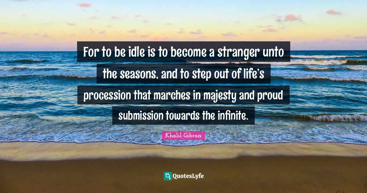 For to be idle is to become a stranger unto the seasons, and to step out of life’s procession that marches in majesty and proud submission towards the infinite.