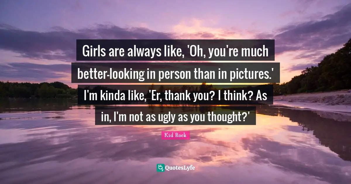 Girls are always like, 'Oh, you're much better-looking in person than in pictures.' I'm kinda like, 'Er, thank you? I think? As in, I'm not as ugly as you thought?'