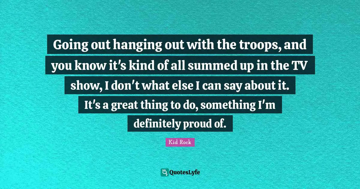 Going out hanging out with the troops, and you know it's kind of all summed up in the TV show, I don't what else I can say about it. It's a great thing to do, something I'm definitely proud of.
