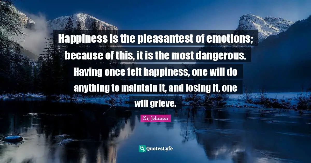 Happiness is the pleasantest of emotions; because of this, it is the most dangerous. Having once felt happiness, one will do anything to maintain it, and losing it, one will grieve.