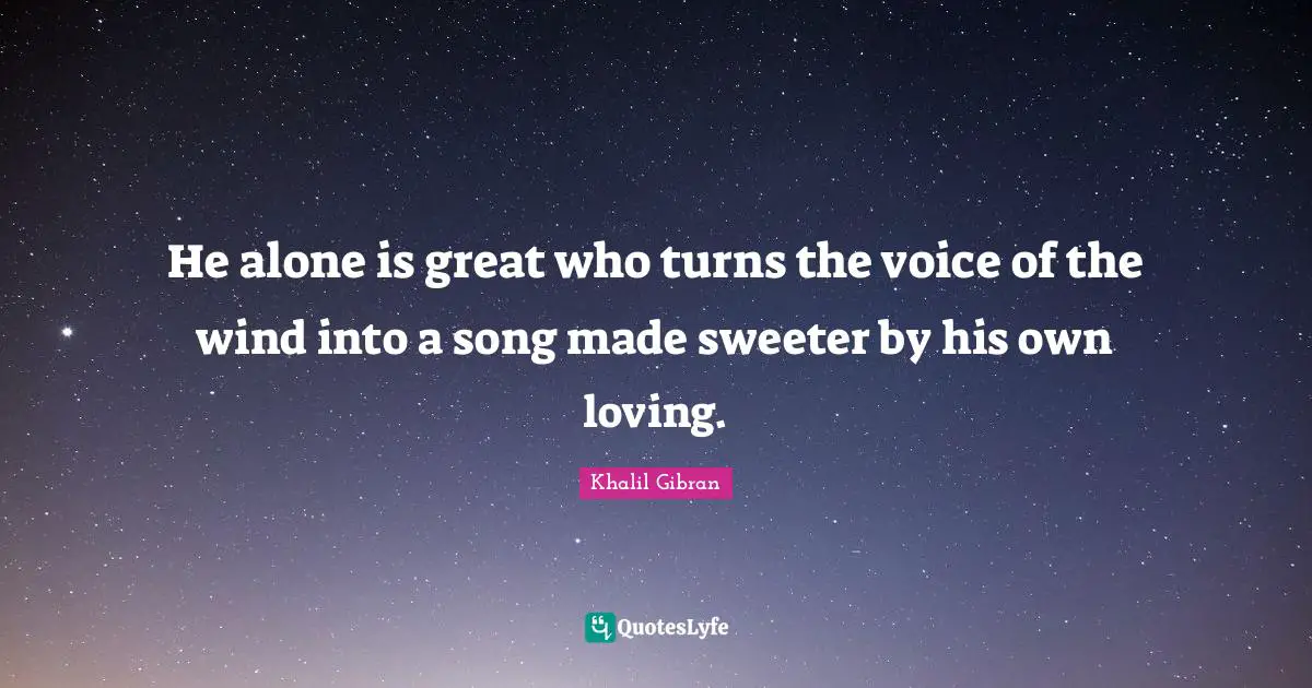 He alone is great who turns the voice of the wind into a song made sweeter by his own loving.