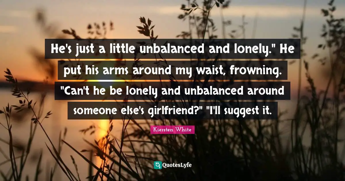 He's just a little unbalanced and lonely." He put his arms around my waist, frowning. "Can't he be lonely and unbalanced around someone else's girlfriend?" "I'll suggest it.