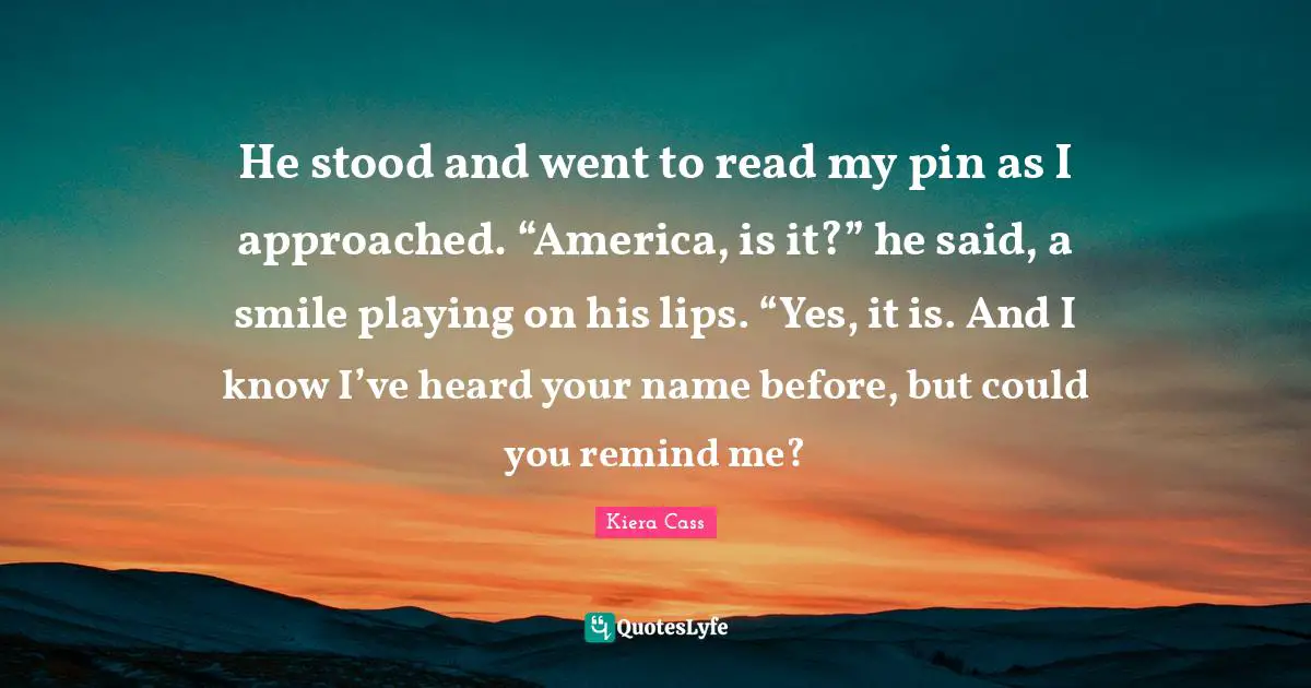 Kiera Cass Quotes: "He stood and went to read my pin as I approached. “America, is it?” he said, a smile playing on his lips. “Yes, it is. And I know I’ve heard your name before, but could you remind me?"