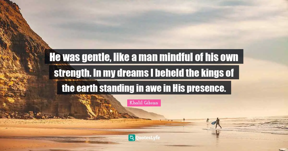 He was gentle, like a man mindful of his own strength. In my dreams I beheld the kings of the earth standing in awe in His presence.