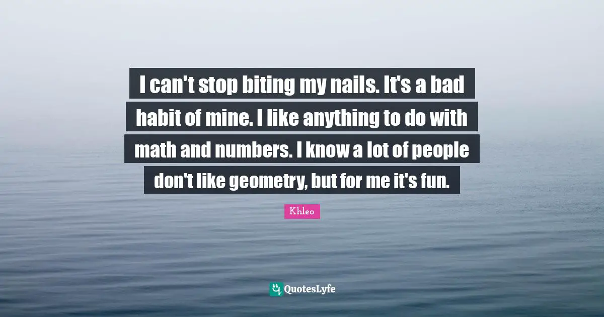 I can't stop biting my nails. It's a bad habit of mine. I like anything to do with math and numbers. I know a lot of people don't like geometry, but for me it's fun.
