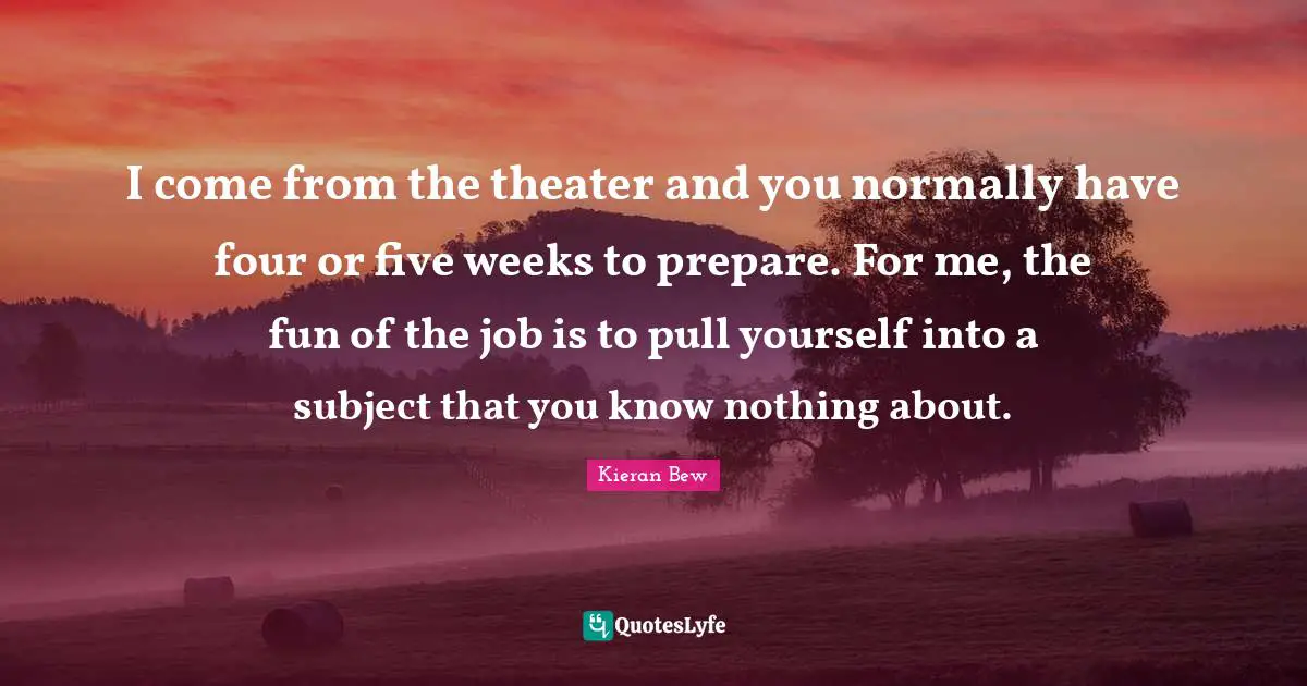 I come from the theater and you normally have four or five weeks to prepare. For me, the fun of the job is to pull yourself into a subject that you know nothing about.