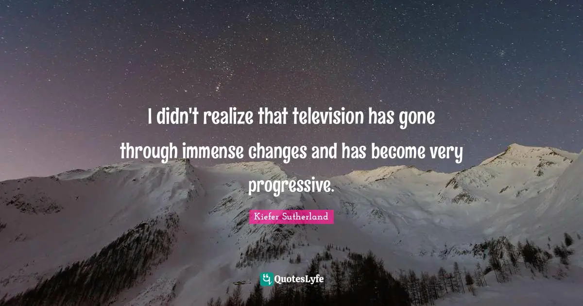 I didn't realize that television has gone through immense changes and has become very progressive.