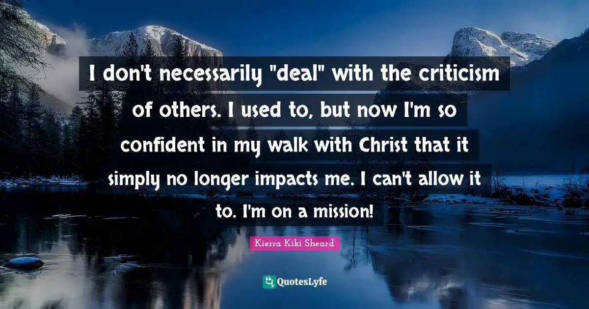 I don't necessarily "deal" with the criticism of others. I used to, but now I'm so confident in my walk with Christ that it simply no longer impacts me. I can't allow it to. I'm on a mission!