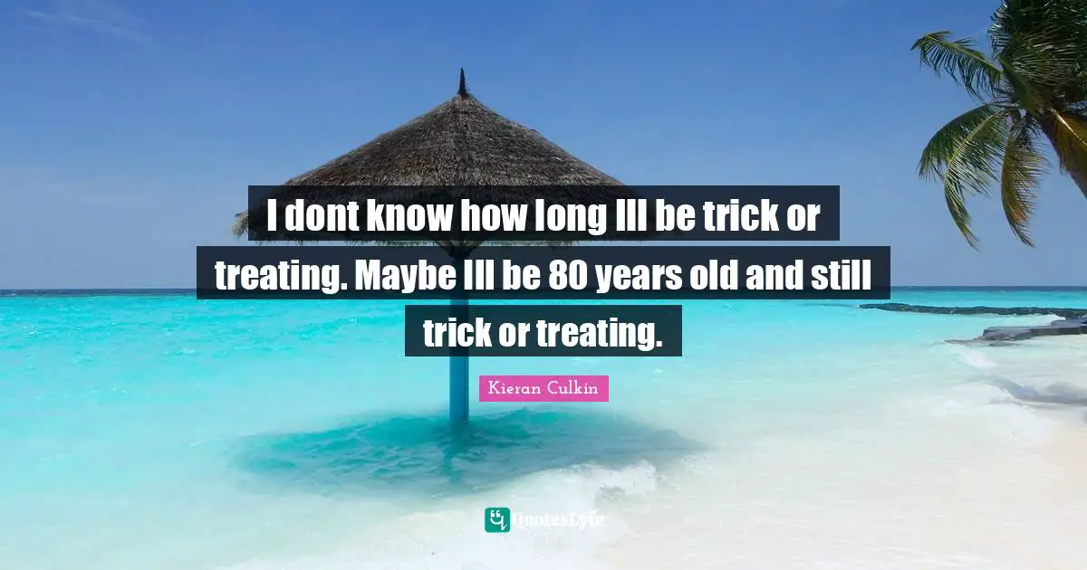 I dont know how long Ill be trick or treating. Maybe Ill be 80 years old and still trick or treating.