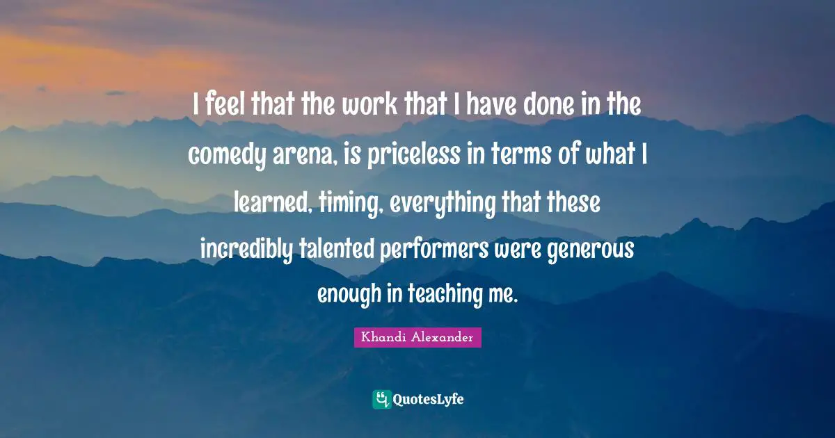 I feel that the work that I have done in the comedy arena, is priceless in terms of what I learned, timing, everything that these incredibly talented performers were generous enough in teaching me.