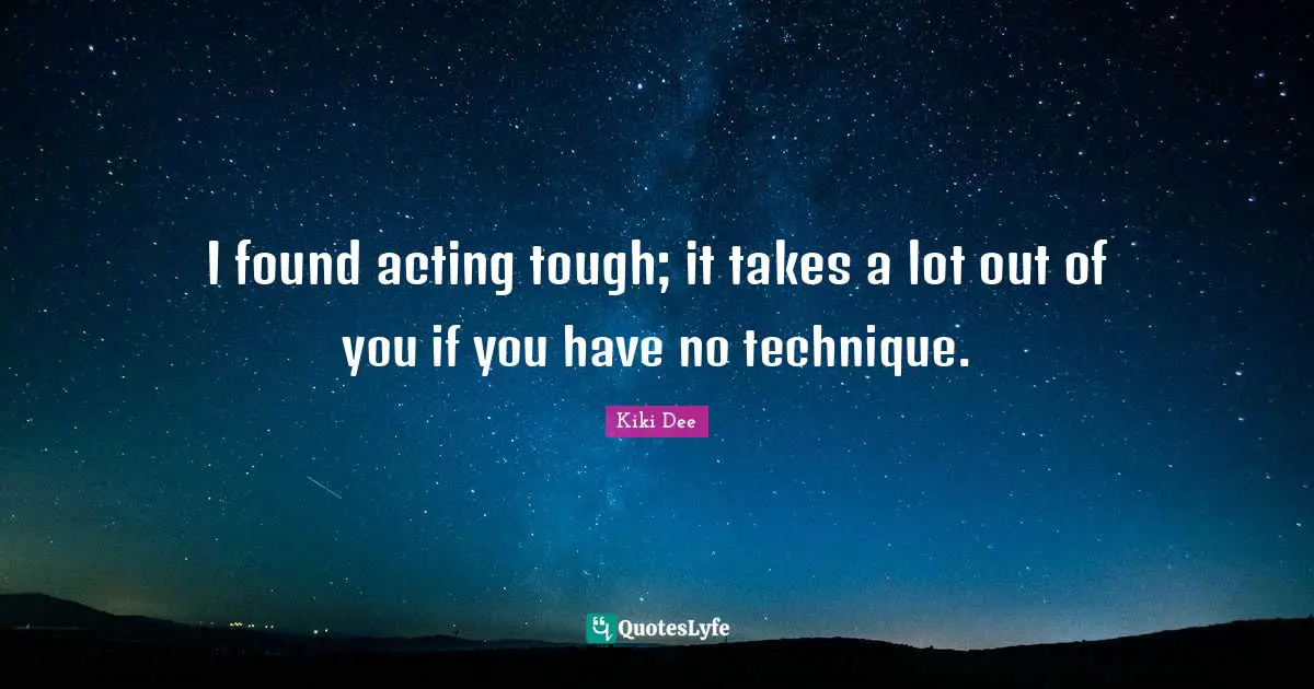 I found acting tough; it takes a lot out of you if you have no technique.