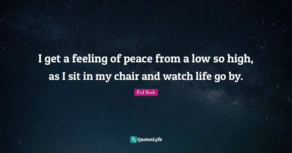 I get a feeling of peace from a low so high, as I sit in my chair and watch life go by.