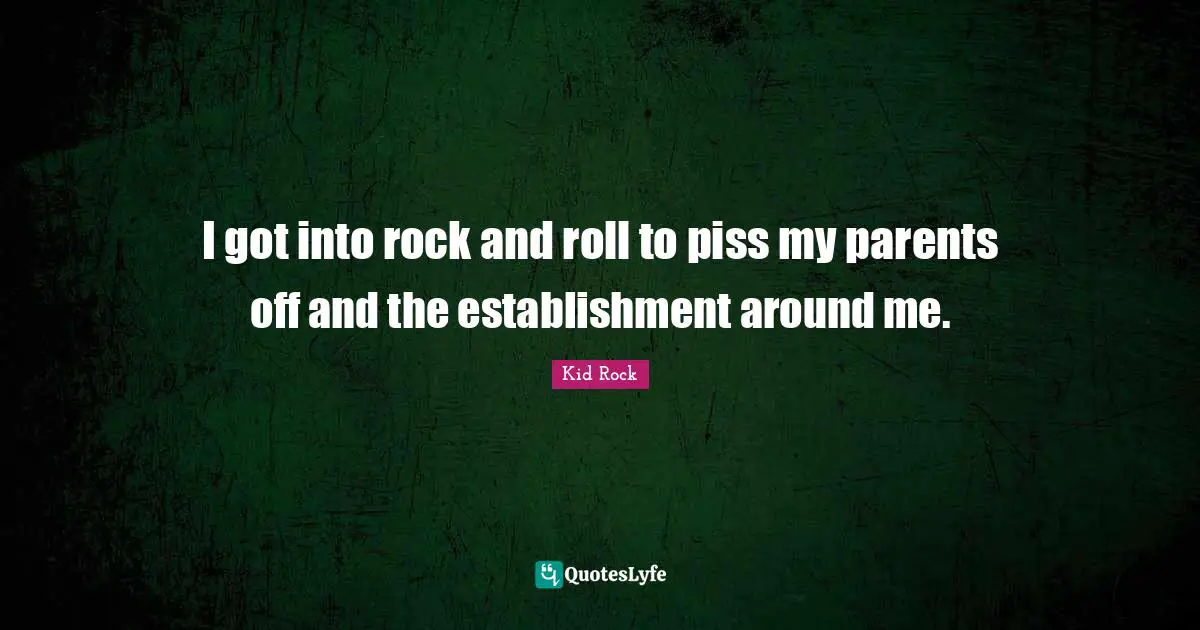 I got into rock and roll to piss my parents off and the establishment around me.