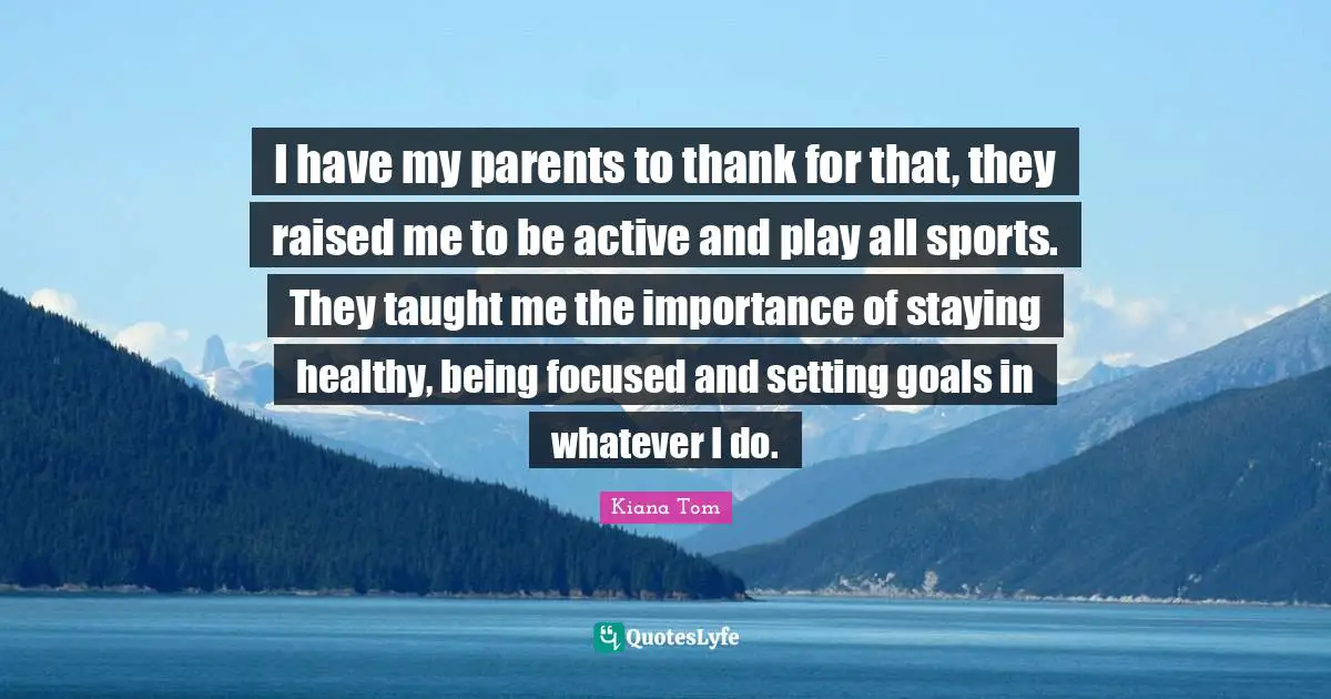 Kiana Tom Quotes: "I have my parents to thank for that, they raised me to be active and play all sports. They taught me the importance of staying healthy, being focused and setting goals in whatever I do."