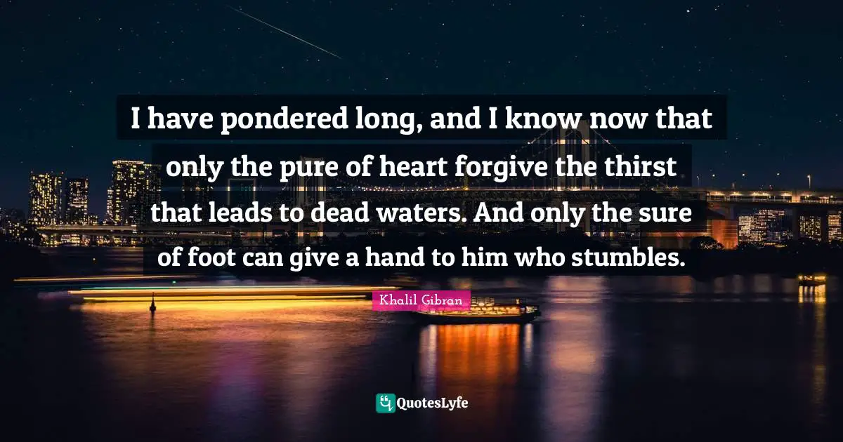 I have pondered long, and I know now that only the pure of heart forgive the thirst that leads to dead waters. And only the sure of foot can give a hand to him who stumbles.