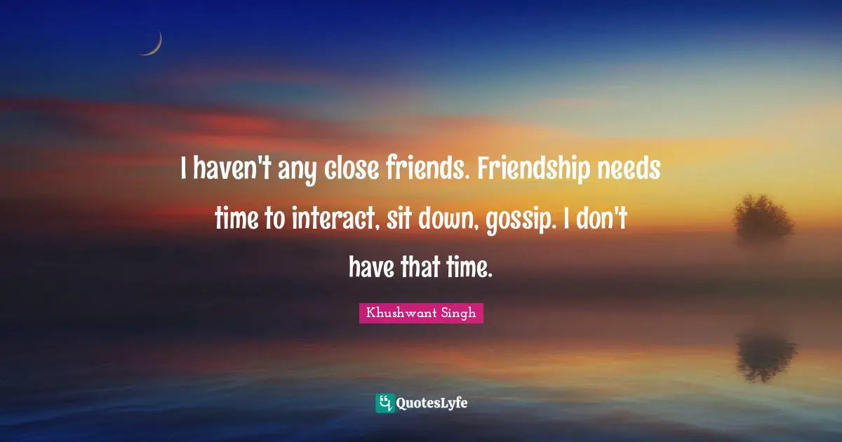 I haven't any close friends. Friendship needs time to interact, sit down, gossip. I don't have that time.