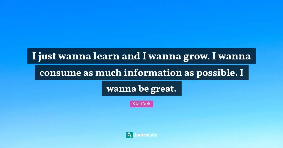 Information Quotes: "I just wanna learn and I wanna grow. I wanna consume as much information as possible. I wanna be great."