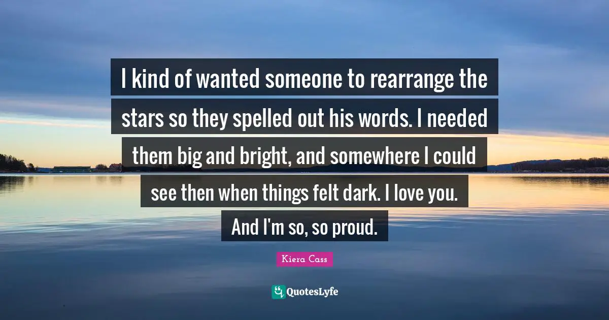 Kiera Cass Quotes: "I kind of wanted someone to rearrange the stars so they spelled out his words. I needed them big and bright, and somewhere I could see then when things felt dark. I love you. And I'm so, so proud."