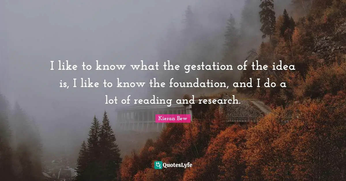 I like to know what the gestation of the idea is, I like to know the foundation, and I do a lot of reading and research.