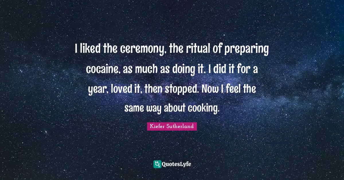 I liked the ceremony, the ritual of preparing cocaine, as much as doing it. I did it for a year, loved it, then stopped. Now I feel the same way about cooking.