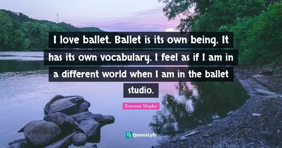 Vocabulary Quotes: "I love ballet. Ballet is its own being. It has its own vocabulary. I feel as if I am in a different world when I am in the ballet studio."