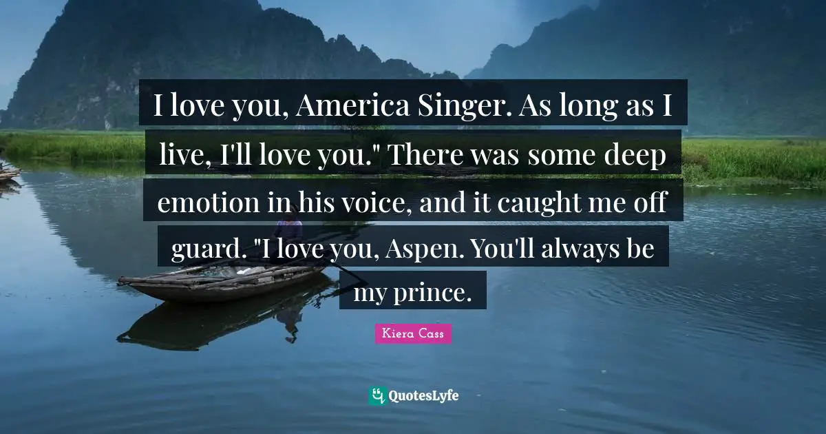 I love you, America Singer. As long as I live, I'll love you." There was some deep emotion in his voice, and it caught me off guard. "I love you, Aspen. You'll always be my prince.