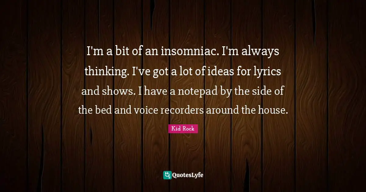 I'm a bit of an insomniac. I'm always thinking. I've got a lot of ideas for lyrics and shows. I have a notepad by the side of the bed and voice recorders around the house.