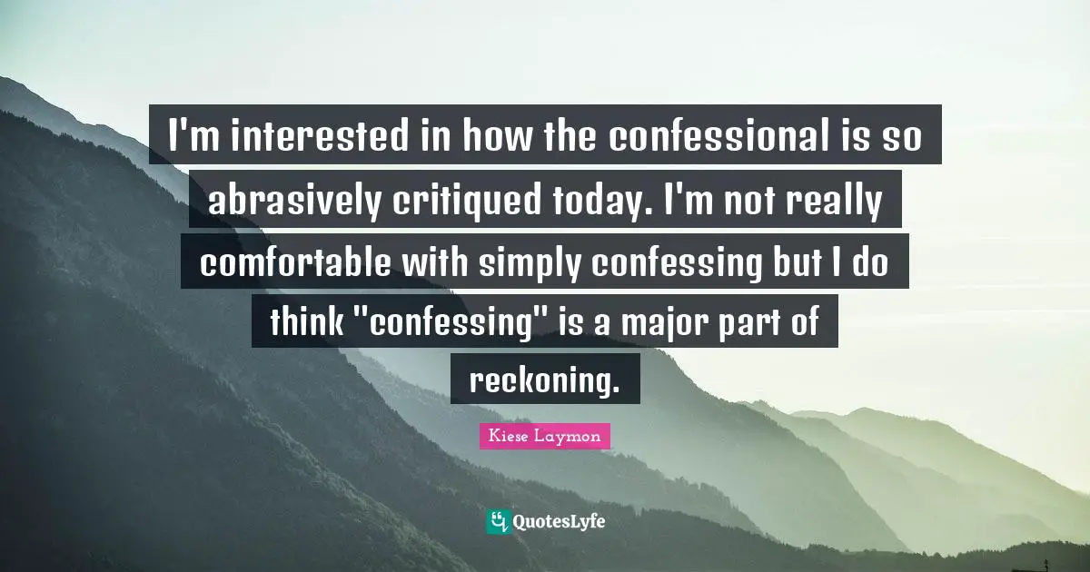 Reckoning Quotes: "I'm interested in how the confessional is so abrasively critiqued today. I'm not really comfortable with simply confessing but I do think "confessing" is a major part of reckoning."