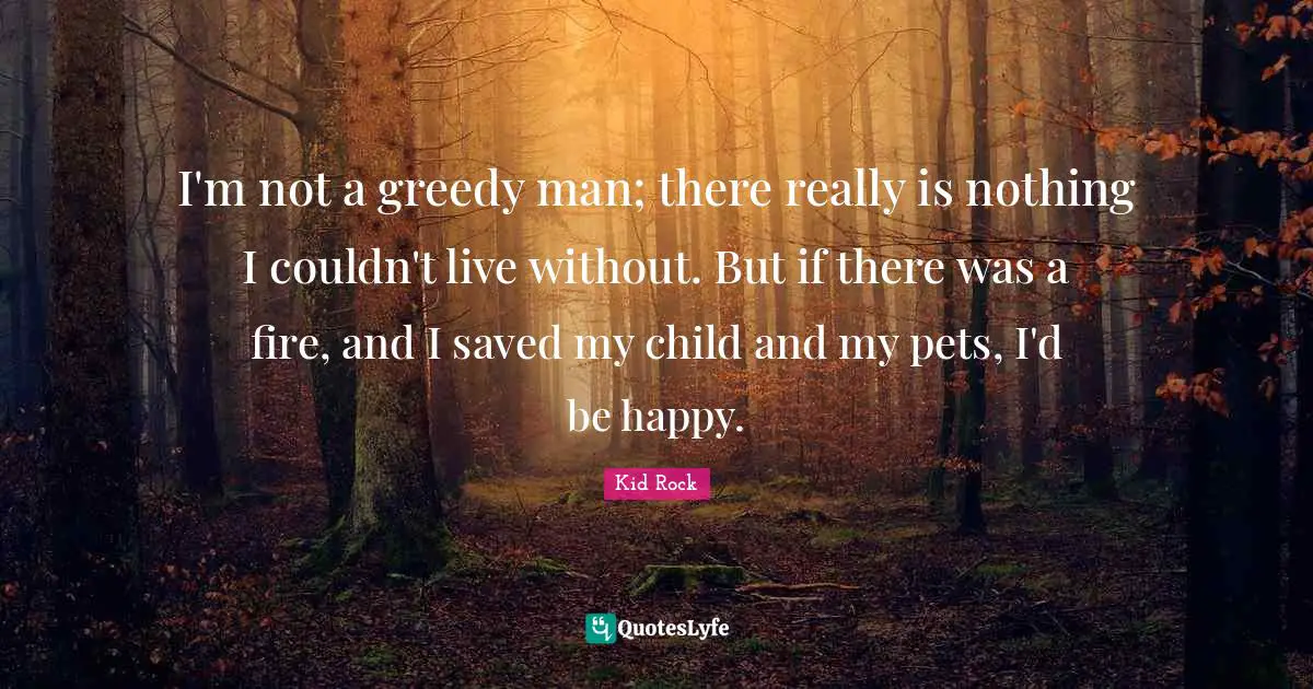 I'm not a greedy man; there really is nothing I couldn't live without. But if there was a fire, and I saved my child and my pets, I'd be happy.