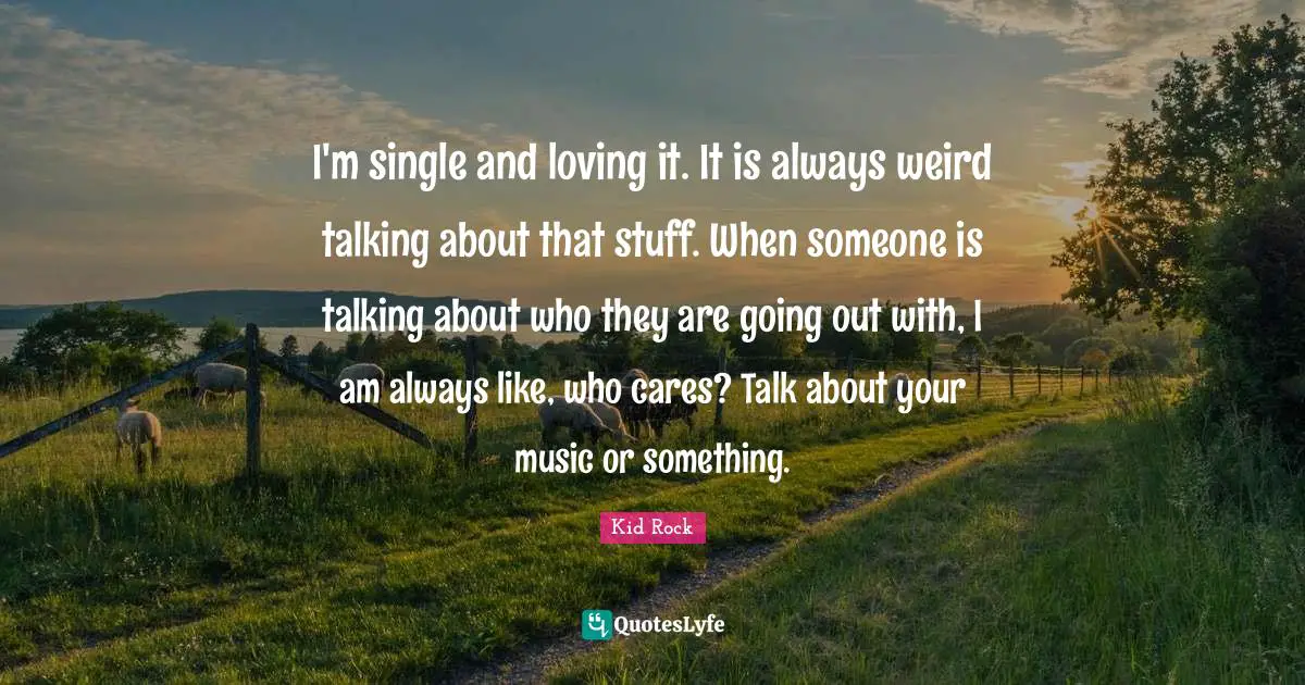 I'm single and loving it. It is always weird talking about that stuff. When someone is talking about who they are going out with, I am always like, who cares? Talk about your music or something.